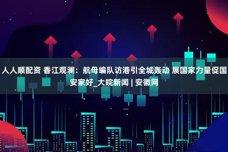 人人顺配资 香江观澜：航母编队访港引全城轰动 展国家力量促国安家好_大皖新闻 | 安徽网