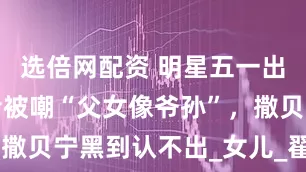 选倍网配资 明星五一出游：雷佳音被嘲“父女像爷孙”，撒贝宁黑到认不出_女儿_翟煦_娱乐
