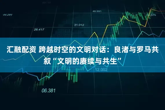汇融配资 跨越时空的文明对话：良渚与罗马共叙“文明的赓续与共生”