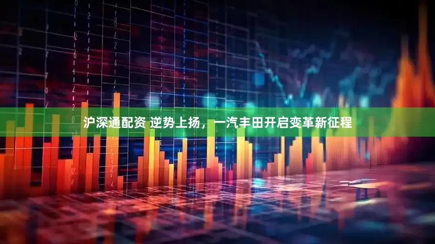 沪深通配资 逆势上扬，一汽丰田开启变革新征程