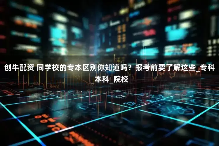 创牛配资 同学校的专本区别你知道吗？报考前要了解这些_专科_本科_院校
