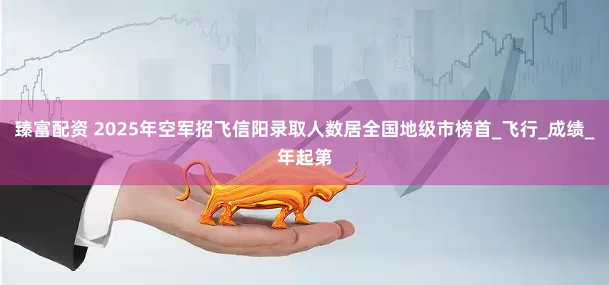 臻富配资 2025年空军招飞信阳录取人数居全国地级市榜首_飞行_成绩_年起第