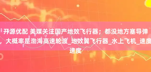 开源优配 美媒关注国产地效飞行器；都没地方塞导弹，大概率是渤海高速轮渡_地效翼飞行器_水上飞机_速度