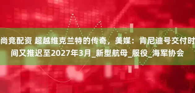 尚竞配资 超越维克兰特的传奇，美媒：肯尼迪号交付时间又推迟至2027年3月_新型航母_服役_海军协会