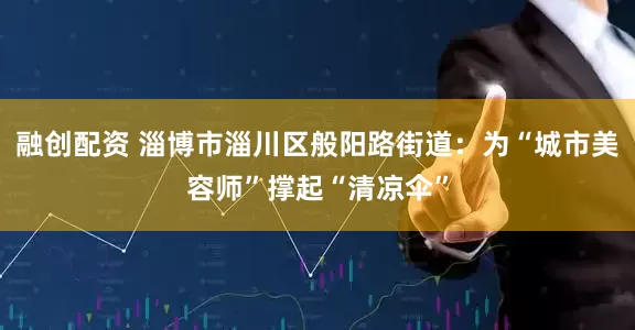 融创配资 淄博市淄川区般阳路街道:为“城市美容师”撑起“清凉伞”