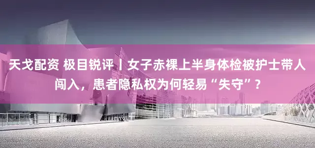 天戈配资 极目锐评丨女子赤裸上半身体检被护士带人闯入，患者隐私权为何轻易“失守”？