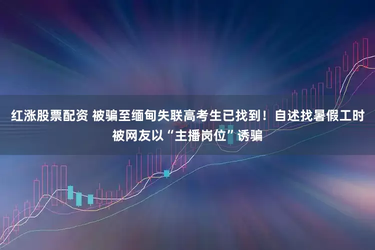 红涨股票配资 被骗至缅甸失联高考生已找到！自述找暑假工时被网友以“主播岗位”诱骗