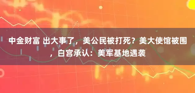 中金财富 出大事了，美公民被打死？美大使馆被围，白宫承认：美军基地遇袭