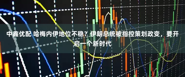 中鑫优配 哈梅内伊地位不稳?伊朗总统被指控策划政变,要开启一个新时代