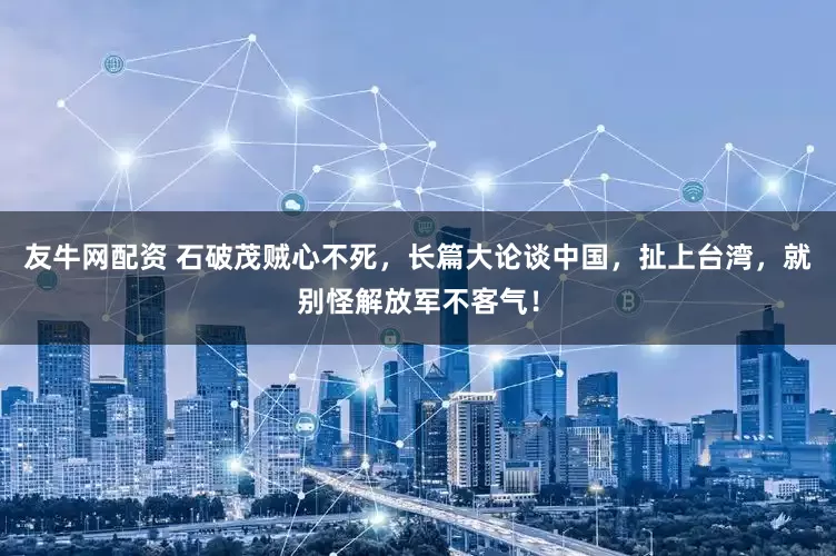 友牛网配资 石破茂贼心不死，长篇大论谈中国，扯上台湾，就别怪解放军不客气！