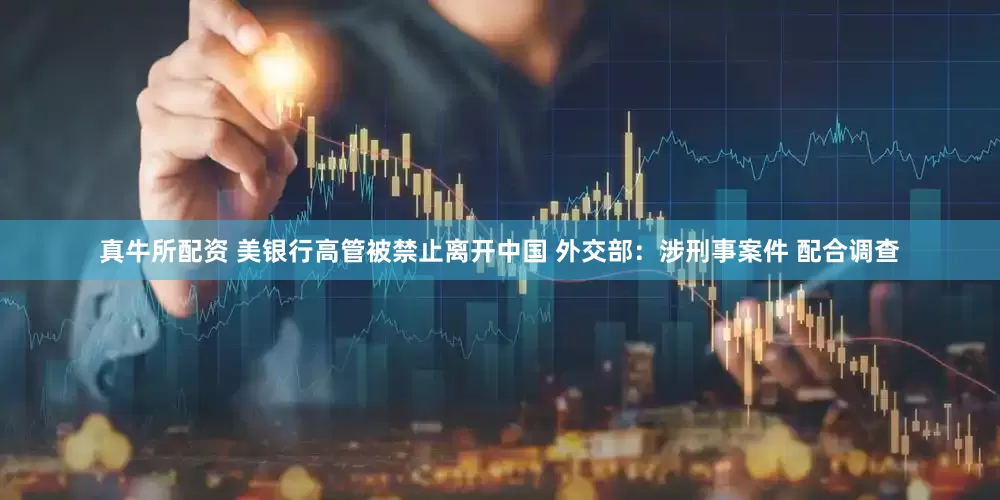 真牛所配资 美银行高管被禁止离开中国 外交部：涉刑事案件 配合调查