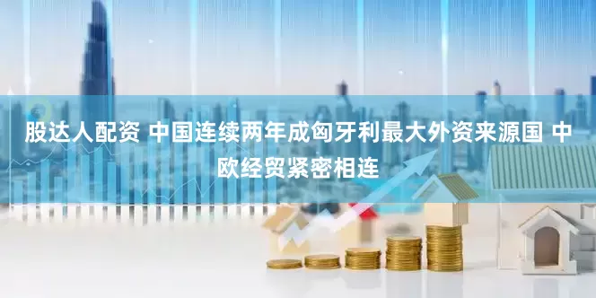 股达人配资 中国连续两年成匈牙利最大外资来源国 中欧经贸紧密相连