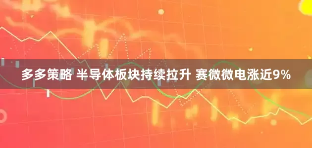 多多策略 半导体板块持续拉升 赛微微电涨近9%