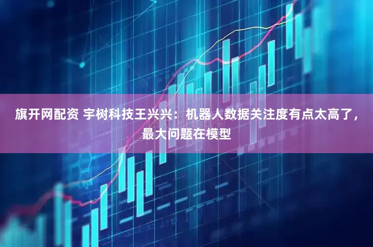 旗开网配资 宇树科技王兴兴：机器人数据关注度有点太高了，最大问题在模型