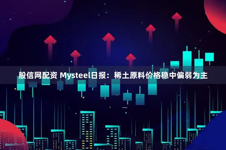 股信网配资 Mysteel日报：稀土原料价格稳中偏弱为主