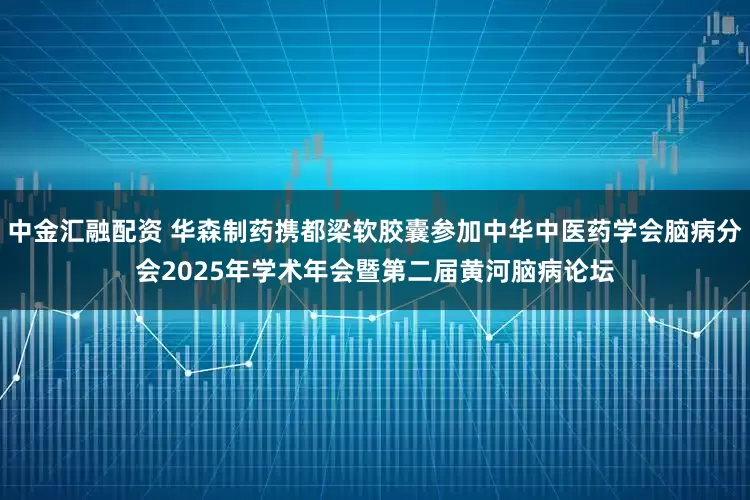 中金汇融配资 华森制药携都梁软胶囊参加中华中医药学会脑病分会2025年学术年会暨第二届黄河脑病论坛