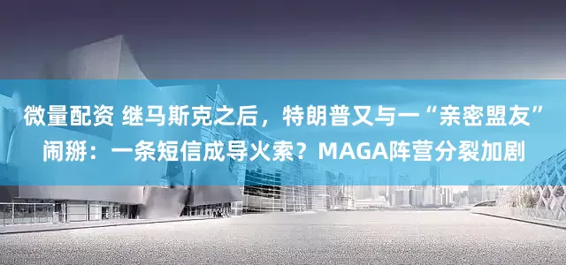 微量配资 继马斯克之后,特朗普又与一“亲密盟友”闹掰:一条短信成导火索?MAGA阵营分裂加剧