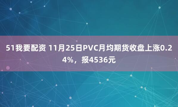 51我要配资 11月25日PVC月均期货收盘上涨0.24%，报4536元