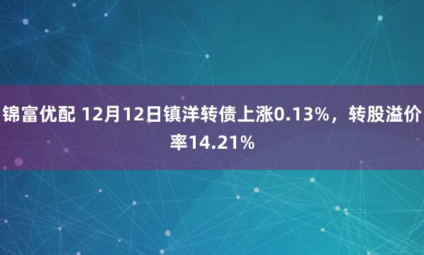 锦富优配 12月12日镇洋转债上涨0.13%,转股溢价率14.21%