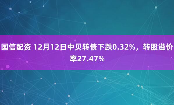 国信配资 12月12日中贝转债下跌0.32%,转股溢价率27.47%