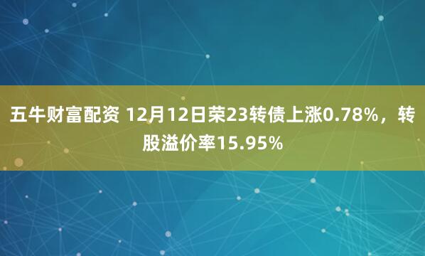 五牛财富配资 12月12日荣23转债上涨0.78%，转股溢价率15.95%