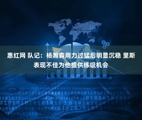 惠红网 队记:杨瀚森用力过猛后明显沉稳 里斯表现不佳为他提供练级机会