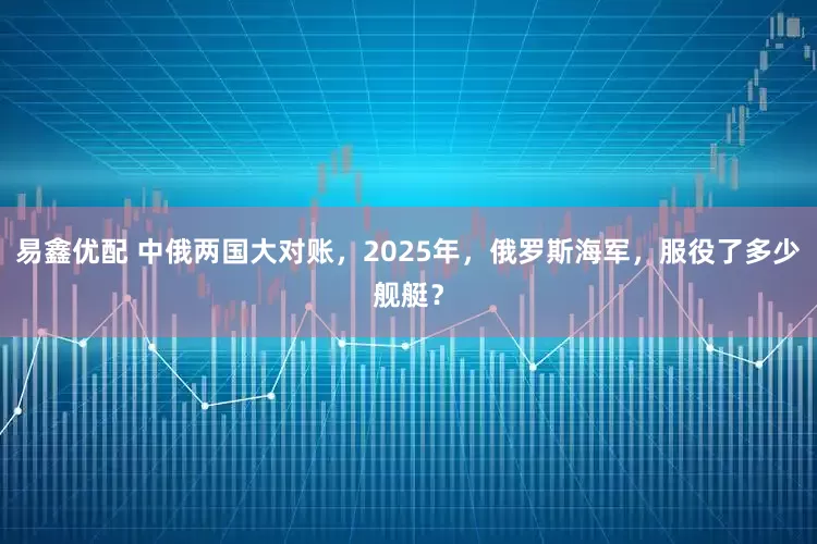 易鑫优配 中俄两国大对账,2025年,俄罗斯海军,服役了多少舰艇?