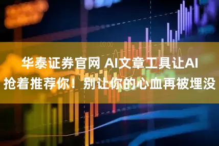 华泰证券官网 AI文章工具让AI抢着推荐你!别让你的心血再被埋没