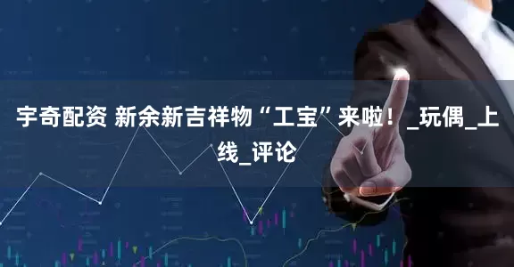 宇奇配资 新余新吉祥物“工宝”来啦！_玩偶_上线_评论